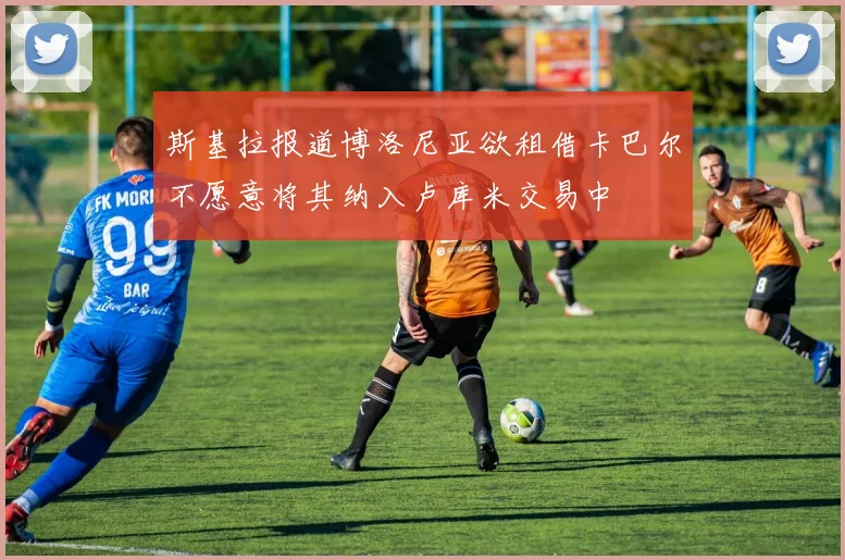 斯基拉报道博洛尼亚欲租借卡巴尔不愿意将其纳入卢库米交易中