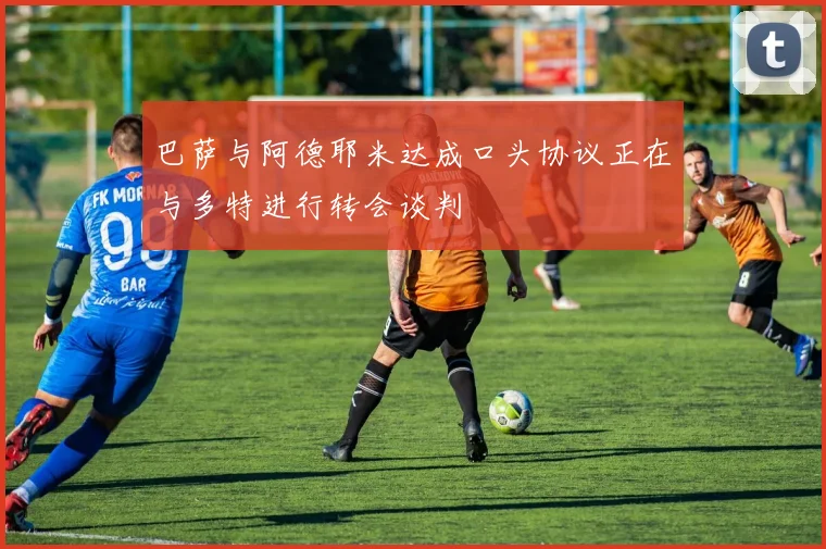 巴萨与阿德耶米达成口头协议正在与多特进行转会谈判