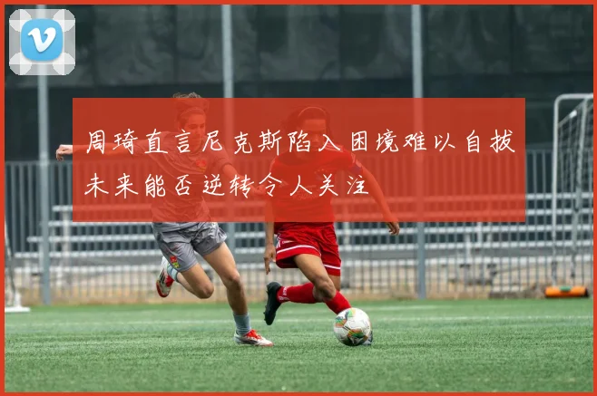 周琦直言尼克斯陷入困境难以自拔未来能否逆转令人关注