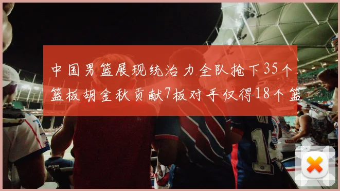 中国男篮展现统治力全队抢下35个篮板胡金秋贡献7板对手仅得18个篮板