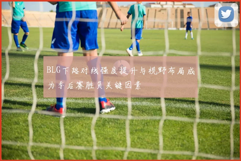 BLG下路对线强度提升与视野布局成为季后赛胜负关键因素