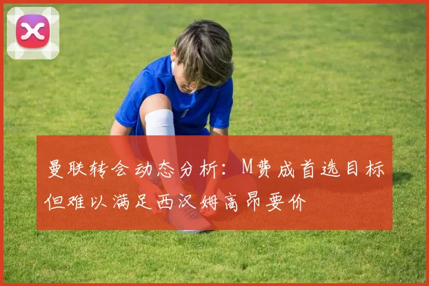 曼联转会动态分析：M费成首选目标但难以满足西汉姆高昂要价