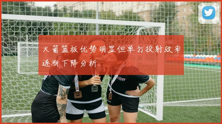 火箭篮板优势明显但单打投射效率逐渐下降分析