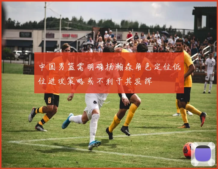中国男篮需明确杨瀚森角色定位低位进攻策略或不利于其发挥