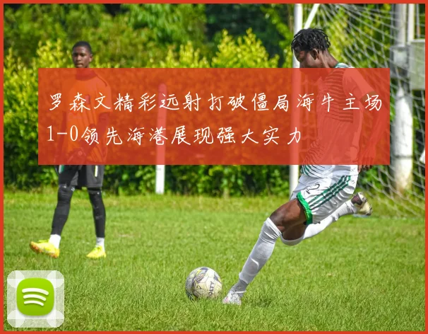 罗森文精彩远射打破僵局海牛主场1-0领先海港展现强大实力