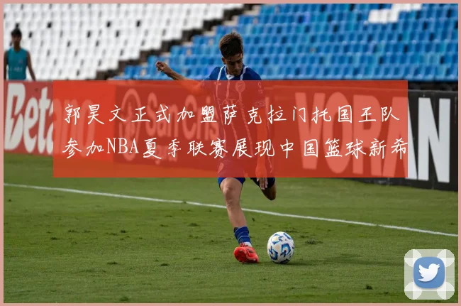 郭昊文正式加盟萨克拉门托国王队参加NBA夏季联赛展现中国篮球新希望