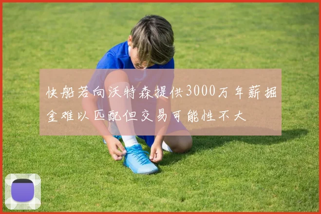快船若向沃特森提供3000万年薪掘金难以匹配但交易可能性不大