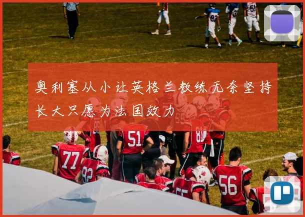 奥利塞从小让英格兰教练无奈坚持长大只愿为法国效力