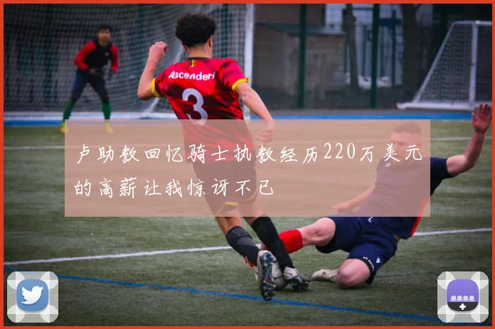 卢助教回忆骑士执教经历220万美元的高薪让我惊讶不已