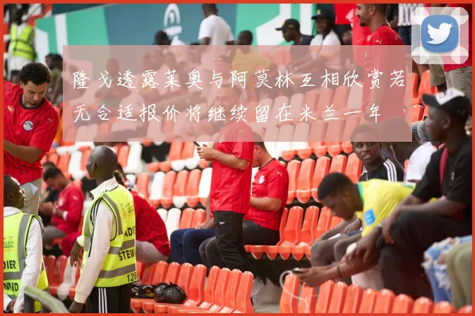 隆戈透露莱奥与阿莫林互相欣赏若无合适报价将继续留在米兰一年