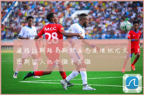 道格拉斯路易斯职业态度堪忧尤文图斯留人机会微乎其微