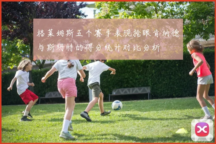 格莱姆斯五个赛季表现抢眼肯纳德与斯玛特的得分统计对比分析