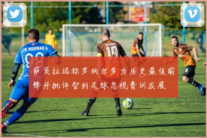 萨莫拉诺称罗纳尔多为历史最佳前锋并批评智利足球忽视青训发展