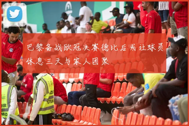 巴黎备战欧冠决赛德比后或让球员休息三天与家人团聚