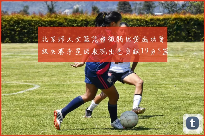 北京师大女篮凭借微弱优势成功晋级决赛李星诺表现出色贡献19分5篮板