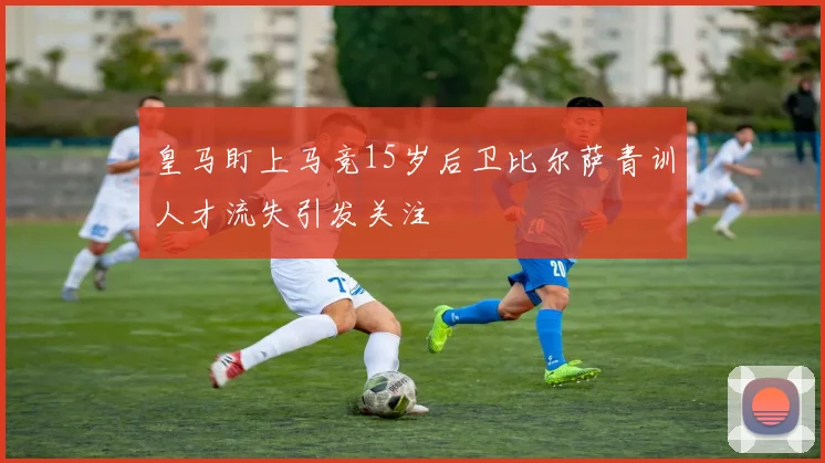 皇马盯上马竞15岁后卫比尔萨青训人才流失引发关注