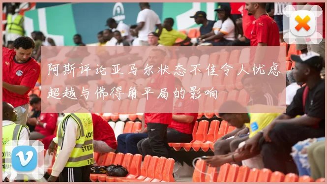 阿斯评论亚马尔状态不佳令人忧虑超越与佛得角平局的影响