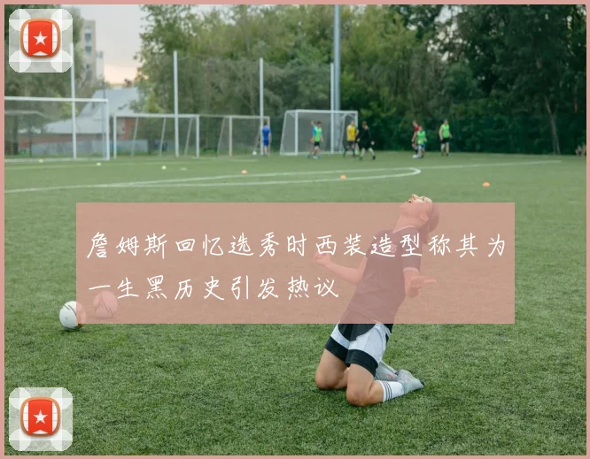 詹姆斯回忆选秀时西装造型称其为一生黑历史引发热议