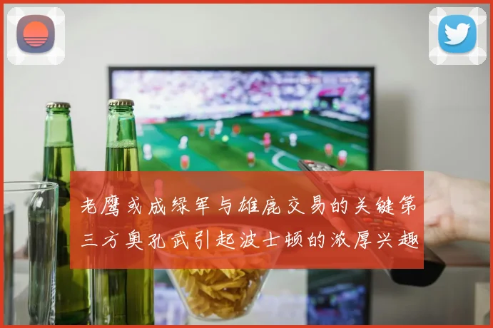 老鹰或成绿军与雄鹿交易的关键第三方奥孔武引起波士顿的浓厚兴趣