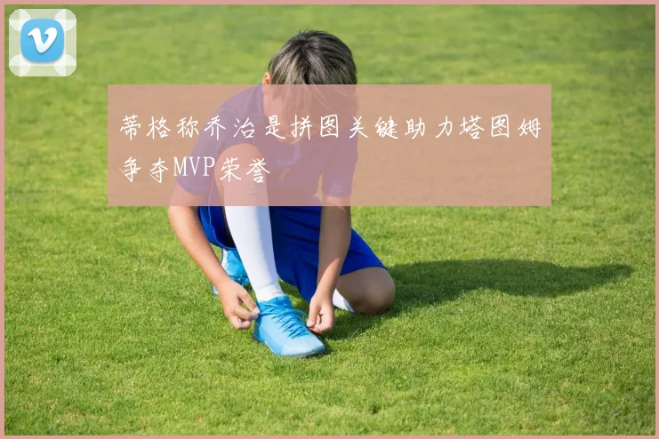 蒂格称乔治是拼图关键助力塔图姆争夺MVP荣誉
