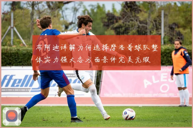 布阿迪详解为何选择摩洛哥球队整体实力强大各方面条件完美无瑕