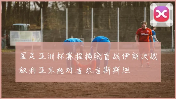 国足亚洲杯赛程揭晓首战伊朗次战叙利亚末轮对吉尔吉斯斯坦