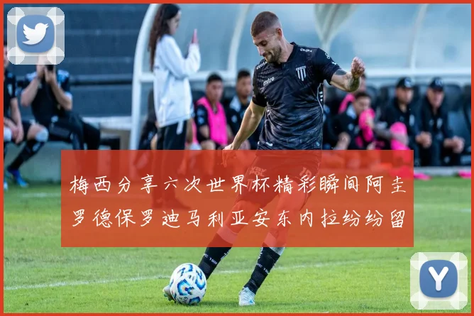 梅西分享六次世界杯精彩瞬间阿圭罗德保罗迪马利亚安东内拉纷纷留言评论