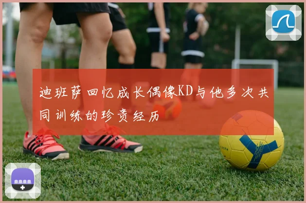 迪班萨回忆成长偶像KD与他多次共同训练的珍贵经历