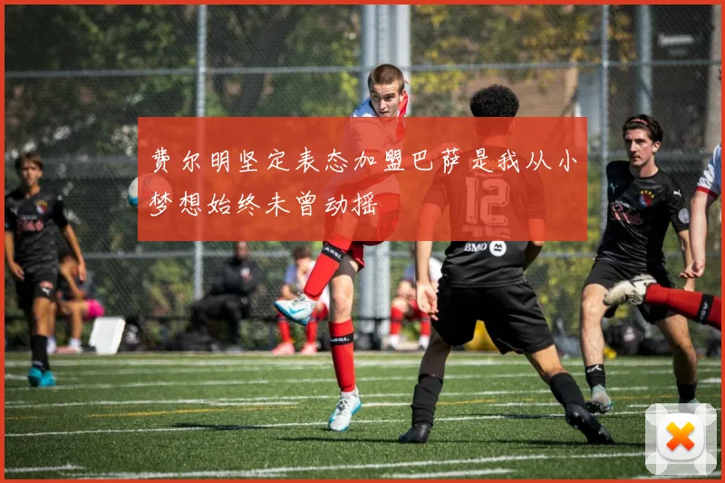 费尔明坚定表态加盟巴萨是我从小梦想始终未曾动摇