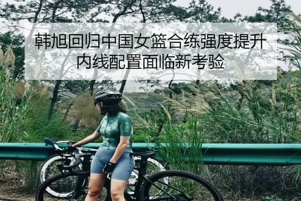韩旭回归中国女篮合练强度提升 内线配置面临新考验